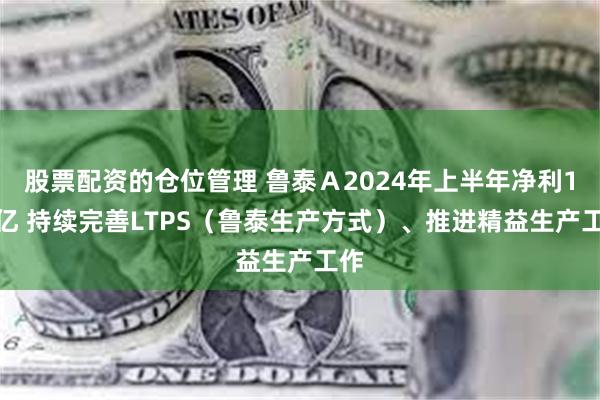 股票配资的仓位管理 鲁泰Ａ2024年上半年净利1.7亿 持续完善LTPS（鲁泰生产方式）、推进精益生产工作