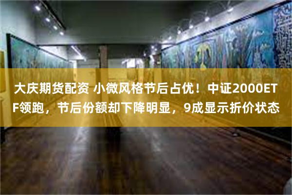 大庆期货配资 小微风格节后占优！中证2000ETF领跑，节后份额却下降明显，9成显示折价状态