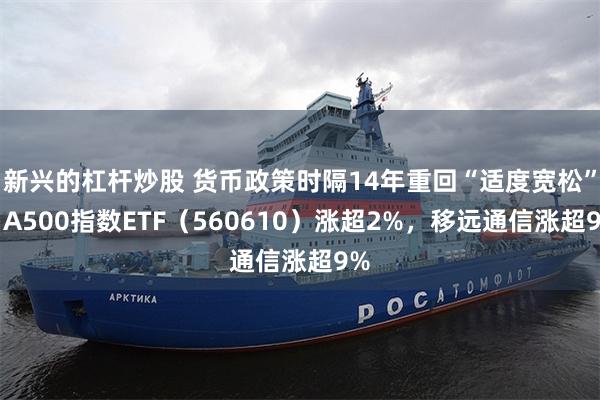 新兴的杠杆炒股 货币政策时隔14年重回“适度宽松”，A500指数ETF（560610）涨超2%，移远通信涨超9%