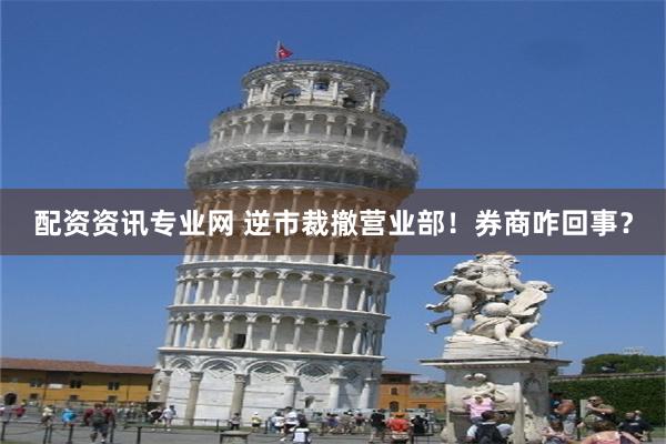 配资资讯专业网 逆市裁撤营业部！券商咋回事？