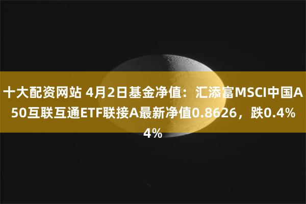 十大配资网站 4月2日基金净值：汇添富MSCI中国A50互联互通ETF联接A最新净值0.8626，跌0.4%