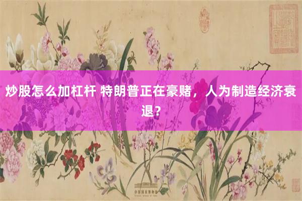 炒股怎么加杠杆 特朗普正在豪赌，人为制造经济衰退？
