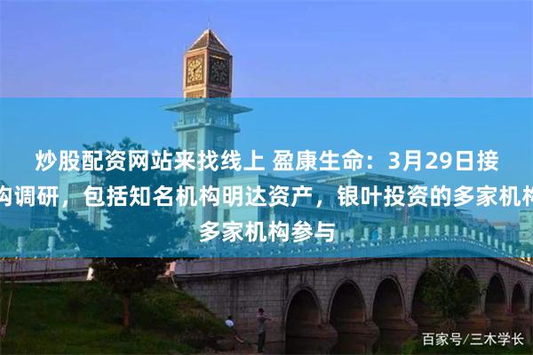 炒股配资网站来找线上 盈康生命：3月29日接受机构调研，包括知名机构明达资产，银叶投资的多家机构参与