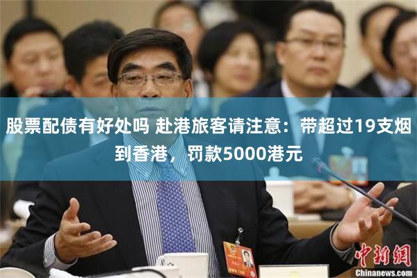 股票配债有好处吗 赴港旅客请注意：带超过19支烟到香港，罚款5000港元