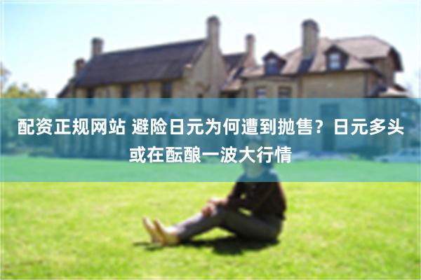 配资正规网站 避险日元为何遭到抛售？日元多头或在酝酿一波大行情