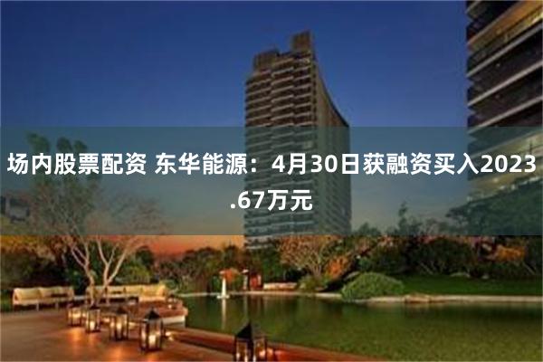 场内股票配资 东华能源：4月30日获融资买入2023.67万元
