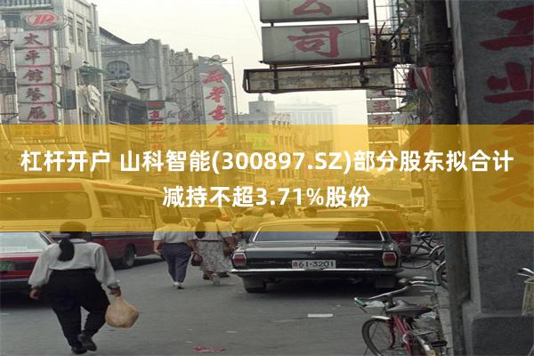 杠杆开户 山科智能(300897.SZ)部分股东拟合计减持不超3.71%股份