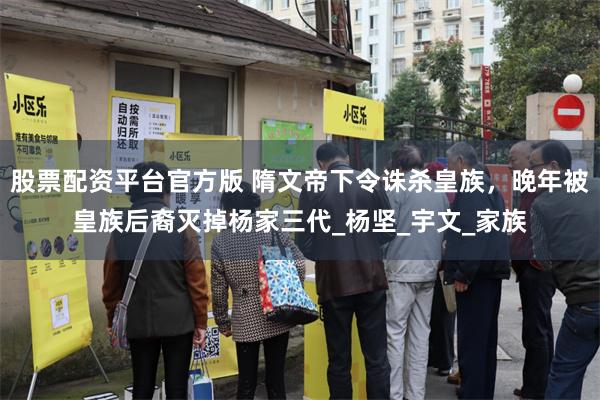 股票配资平台官方版 隋文帝下令诛杀皇族，晚年被皇族后裔灭掉杨家三代_杨坚_宇文_家族
