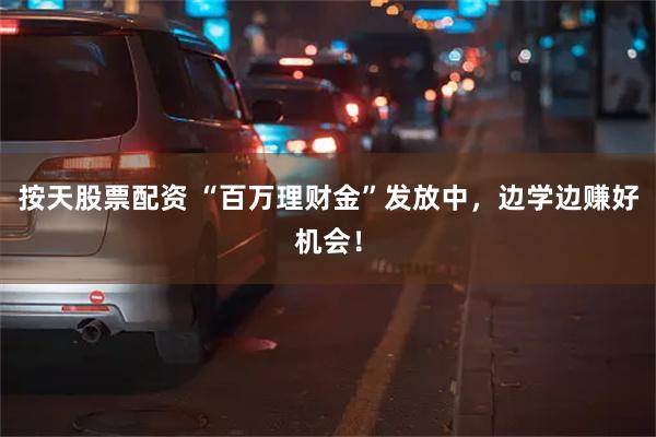 按天股票配资 “百万理财金”发放中，边学边赚好机会！