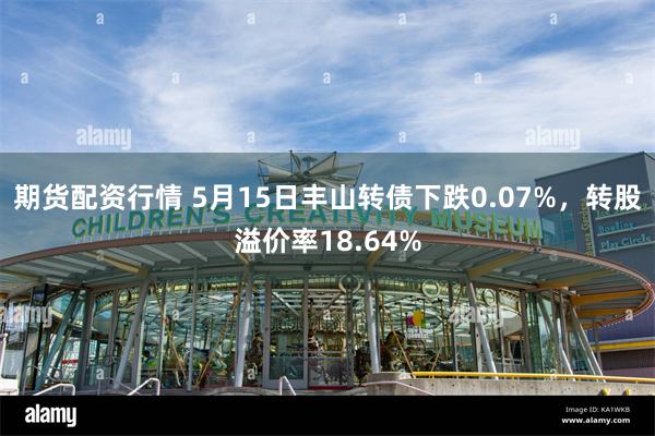 期货配资行情 5月15日丰山转债下跌0.07%，转股溢价率18.64%