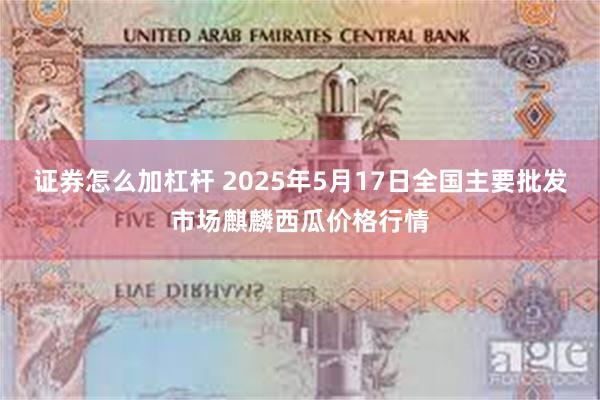 证券怎么加杠杆 2025年5月17日全国主要批发市场麒麟西瓜价格行情