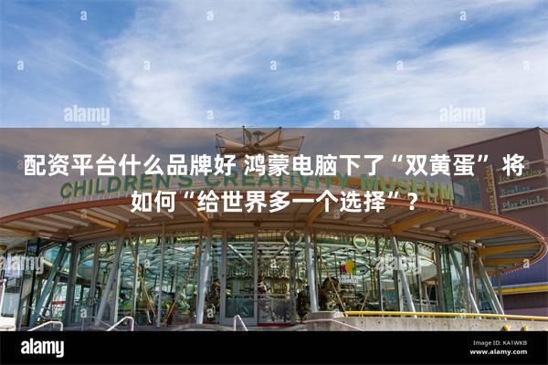 配资平台什么品牌好 鸿蒙电脑下了“双黄蛋” 将如何“给世界多一个选择”？