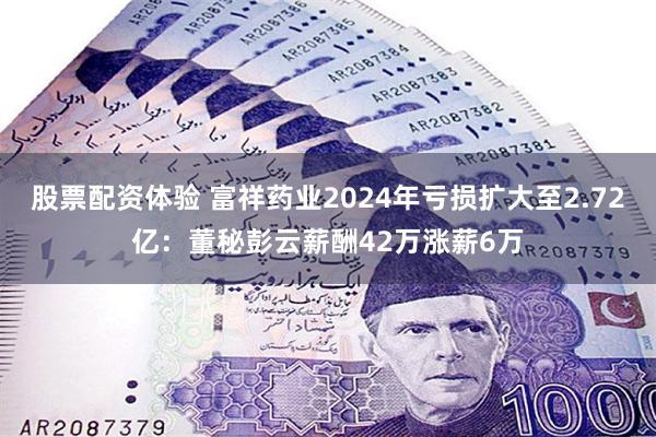 股票配资体验 富祥药业2024年亏损扩大至2.72亿：董秘彭云薪酬42万涨薪6万