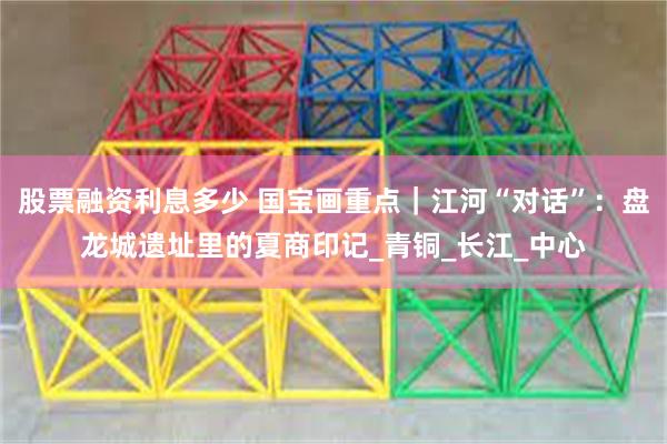 股票融资利息多少 国宝画重点｜江河“对话”：盘龙城遗址里的夏商印记_青铜_长江_中心
