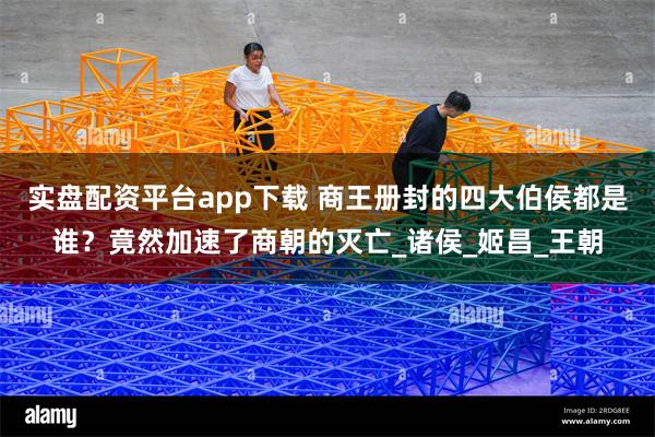 实盘配资平台app下载 商王册封的四大伯侯都是谁？竟然加速了商朝的灭亡_诸侯_姬昌_王朝