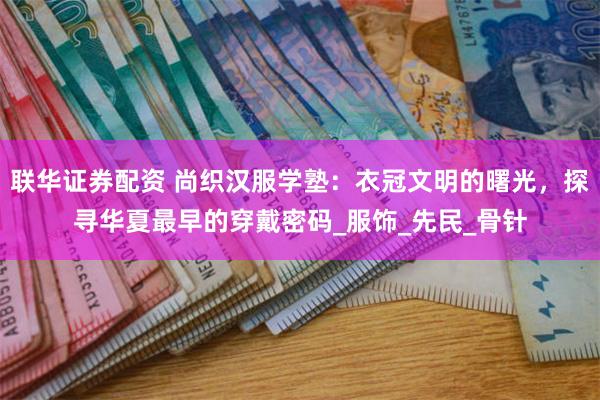 联华证券配资 尚织汉服学塾：衣冠文明的曙光，探寻华夏最早的穿戴密码_服饰_先民_骨针