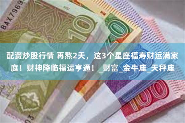 配资炒股行情 再熬2天，这3个星座福寿财运满家庭！财神降临福运亨通！_财富_金牛座_天秤座