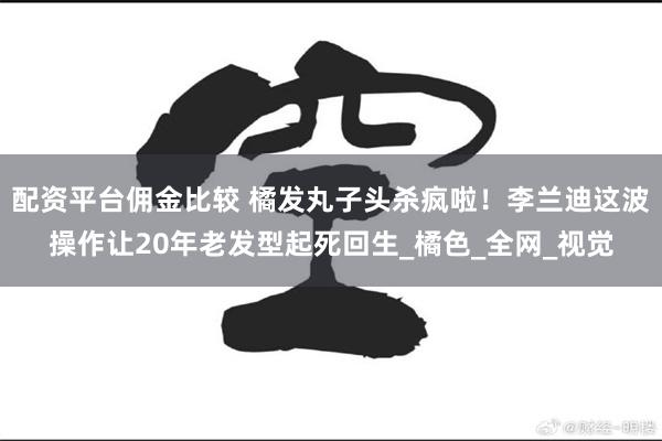配资平台佣金比较 橘发丸子头杀疯啦！李兰迪这波操作让20年老发型起死回生_橘色_全网_视觉