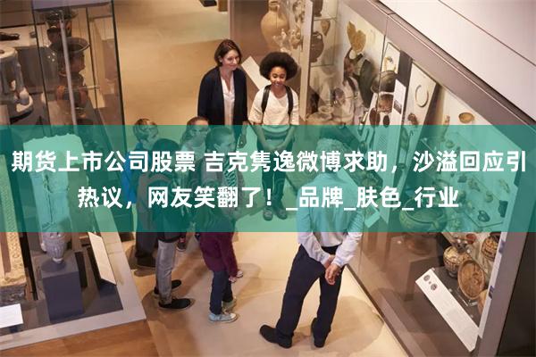 期货上市公司股票 吉克隽逸微博求助，沙溢回应引热议，网友笑翻了！_品牌_肤色_行业