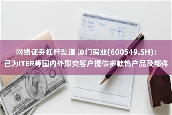 网络证劵杠杆渠道 厦门钨业(600549.SH)：已为ITER等国内外聚变客户提供多款钨产品及部件