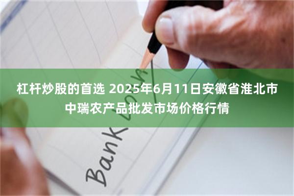 杠杆炒股的首选 2025年6月11日安徽省淮北市中瑞农产品批发市场价格行情