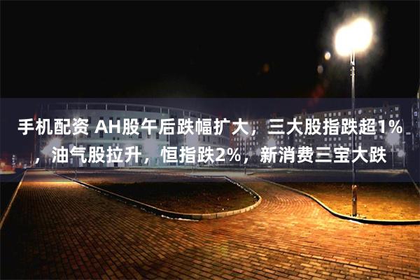 手机配资 AH股午后跌幅扩大，三大股指跌超1%，油气股拉升，恒指跌2%，新消费三宝大跌