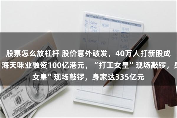 股票怎么放杠杆 股价意外破发，40万人打新股成了“打酱油”！海天味业融资100亿港元，“打工女皇”现场敲锣，身家达335亿元