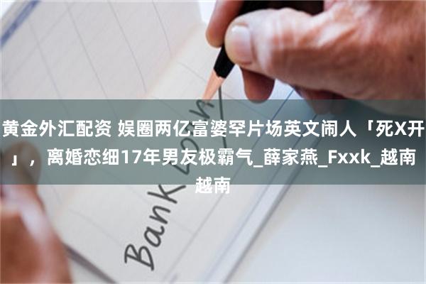 黄金外汇配资 娱圈两亿富婆罕片场英文闹人「死X开」，离婚恋细17年男友极霸气_薛家燕_Fxxk_越南