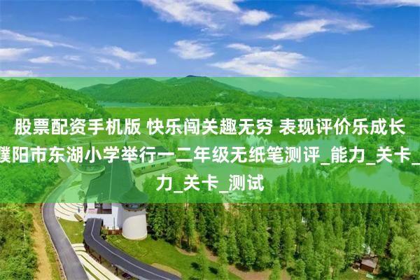 股票配资手机版 快乐闯关趣无穷 表现评价乐成长 ——濮阳市东湖小学举行一二年级无纸笔测评_能力_关卡_测试