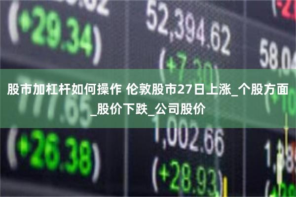 股市加杠杆如何操作 伦敦股市27日上涨_个股方面_股价下跌_公司股价